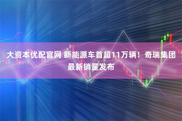 大资本优配官网 新能源车首超11万辆！奇瑞集团最新销量发布