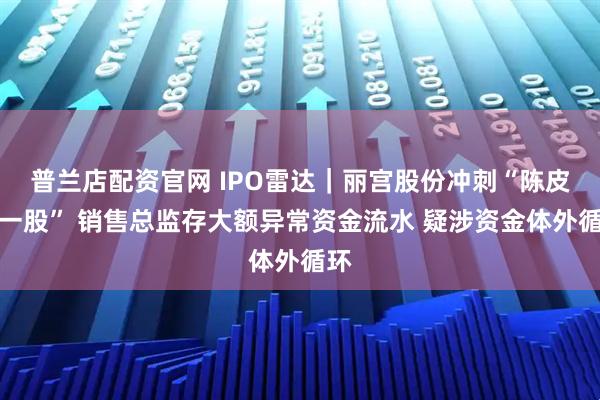 普兰店配资官网 IPO雷达｜丽宫股份冲刺“陈皮第一股” 销售总监存大额异常资金流水 疑涉资金体外循环