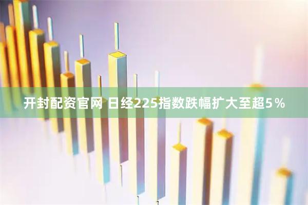 开封配资官网 日经225指数跌幅扩大至超5％