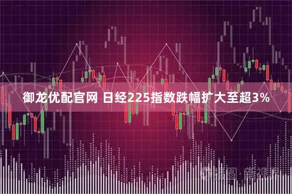 御龙优配官网 日经225指数跌幅扩大至超3%