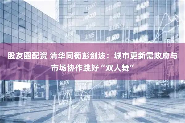 股友圈配资 清华同衡彭剑波：城市更新需政府与市场协作跳好“双人舞”