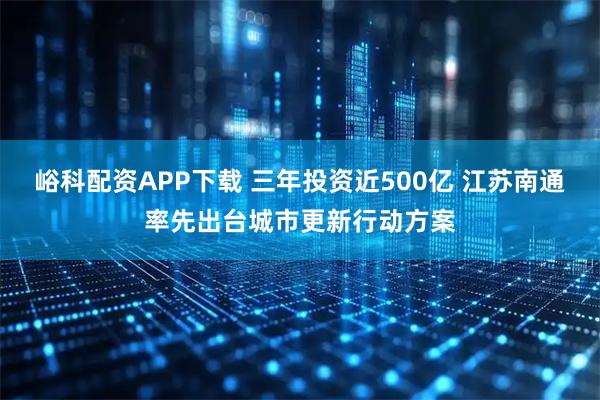 峪科配资APP下载 三年投资近500亿 江苏南通率先出台城市更新行动方案