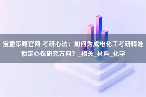 宝盈策略官网 考研心法：如何为成电化工考研精准锁定心仪研究方向？_相关_材料_化学