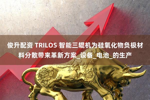 俊升配资 TRILOS 智能三辊机为硅氧化物负极材料分散带来革新方案_设备_电池_的生产