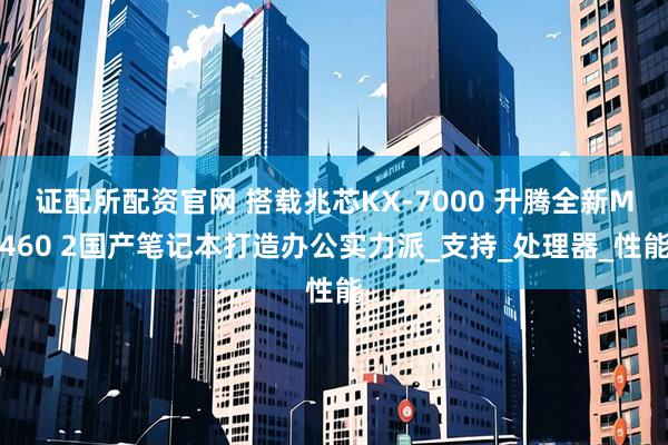 证配所配资官网 搭载兆芯KX-7000 升腾全新M460 2国产笔记本打造办公实力派_支持_处理器_性能