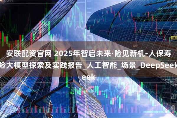安联配资官网 2025年智启未来·险见新机-人保寿险大模型探索及实践报告_人工智能_场景_DeepSeek
