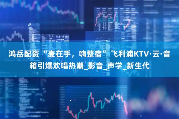 鸿岳配资 “麦在手，嗨整宿” 飞利浦KTV·云·音箱引爆欢唱热潮_影音_声学_新生代
