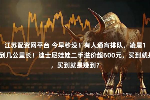 江苏配资网平台 今早秒没！有人通宵排队，凌晨1点已排到几公里长！迪士尼娃娃二手溢价超600元，买到就是赚到？