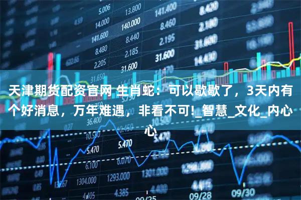天津期货配资官网 生肖蛇：可以歇歇了，3天内有个好消息，万年难遇，非看不可!_智慧_文化_内心