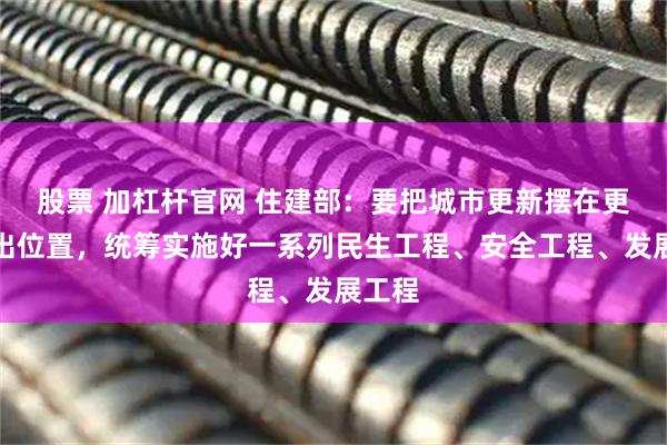 股票 加杠杆官网 住建部：要把城市更新摆在更加突出位置，统筹实施好一系列民生工程、安全工程、发展工程