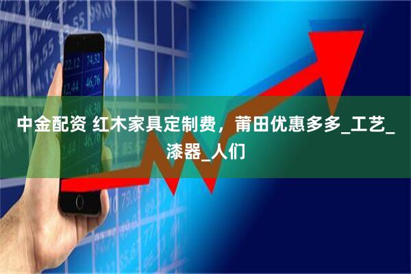 中金配资 红木家具定制费，莆田优惠多多_工艺_漆器_人们