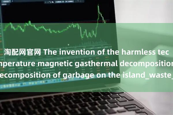 淘配网官网 The invention of the harmless technology of low-temperature magnetic gasthermal decomposition of garbage on the island_waste_used_has