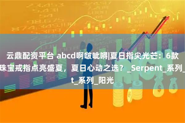 云鼎配资平台 abcd啊啵呲嘚|夏日指尖光芒：6款高级珠宝戒指点亮盛夏，夏日心动之选？_Serpent_系列_阳光
