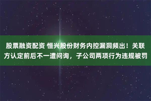 股票融资配资 恒兴股份财务内控漏洞频出！关联方认定前后不一遭问询，子公司两项行为违规被罚
