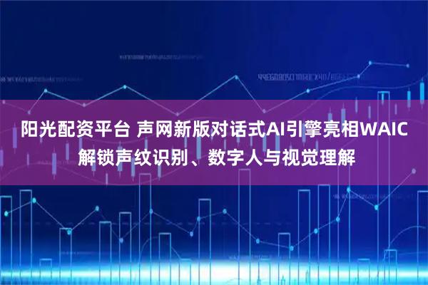 阳光配资平台 声网新版对话式AI引擎亮相WAIC 解锁声纹识别、数字人与视觉理解