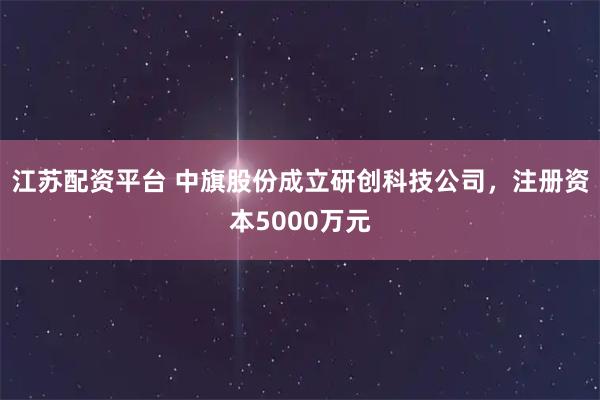 江苏配资平台 中旗股份成立研创科技公司，注册资本5000万元