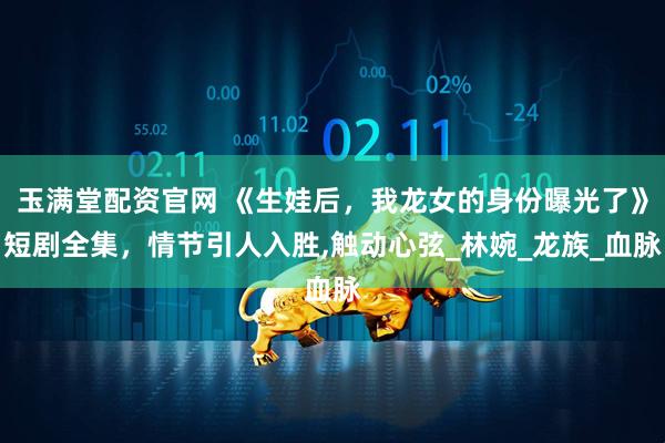 玉满堂配资官网 《生娃后，我龙女的身份曝光了》短剧全集，情节引人入胜,触动心弦_林婉_龙族_血脉