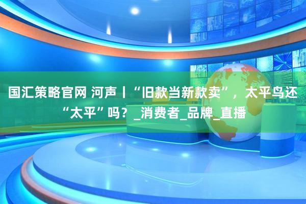 国汇策略官网 河声丨“旧款当新款卖”，太平鸟还“太平”吗？_消费者_品牌_直播