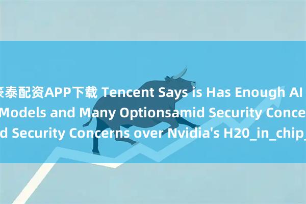 豪泰配资APP下载 Tencent Says is Has Enough AI Chip Stockpile for Models and Many Optionsamid Security Concerns over Nvidia's H20_in_chip_the