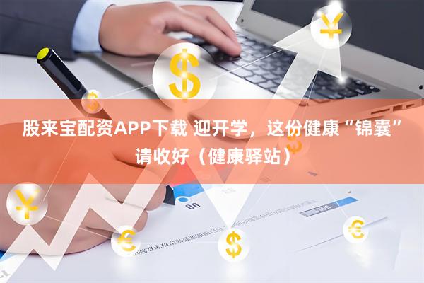 股来宝配资APP下载 迎开学，这份健康“锦囊”请收好（健康驿站）