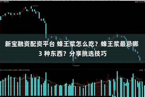 新宝融资配资平台 蜂王浆怎么吃？蜂王浆最忌哪 3 种东西？分享挑选技巧