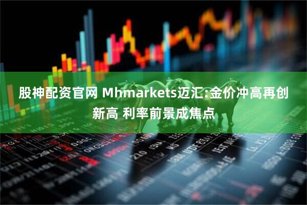 股神配资官网 Mhmarkets迈汇:金价冲高再创新高 利率前景成焦点