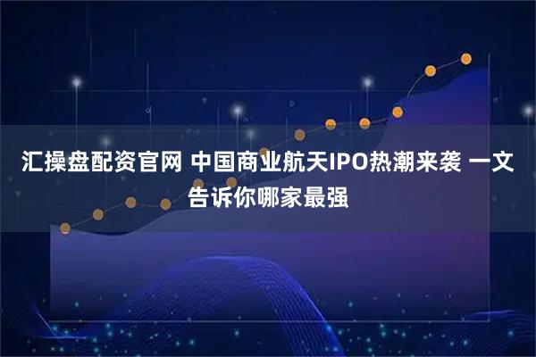 汇操盘配资官网 中国商业航天IPO热潮来袭 一文告诉你哪家最强