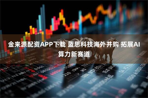 金来源配资APP下载 蓝思科技海外并购 拓展AI算力新赛道