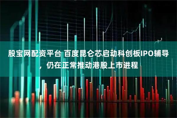 股宝网配资平台 百度昆仑芯启动科创板IPO辅导，仍在正常推动港股上市进程