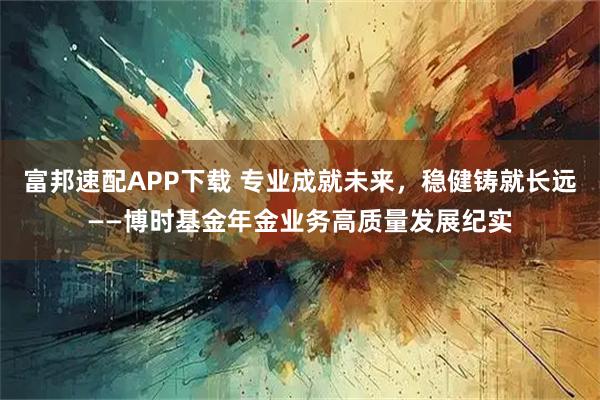 富邦速配APP下载 专业成就未来，稳健铸就长远——博时基金年金业务高质量发展纪实